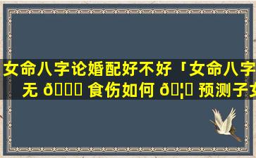 女命八字论婚配好不好「女命八字无 🐒 食伤如何 🦋 预测子女」